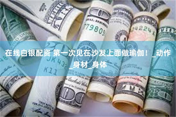 在线白银配资 第一次见在沙发上面做瑜伽！_动作_身材_身体
