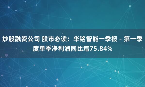 炒股融资公司 股市必读：华铭智能一季报 - 第一季度单季净利润同比增75.84%