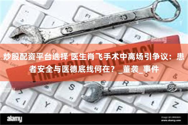 炒股配资平台选择 医生肖飞手术中离场引争议：患者安全与医德底线何在？_董袭_事件