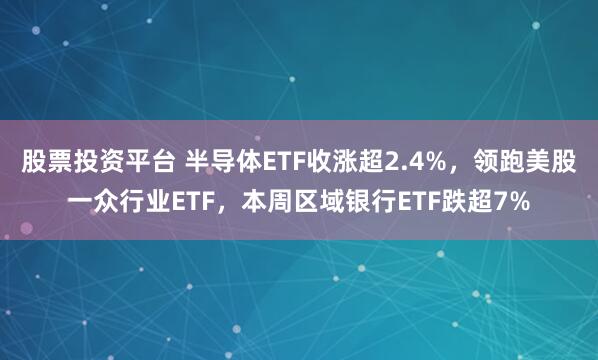 股票投资平台 半导体ETF收涨超2.4%，领跑美股一众行业ETF，本周区域银行ETF跌超7%