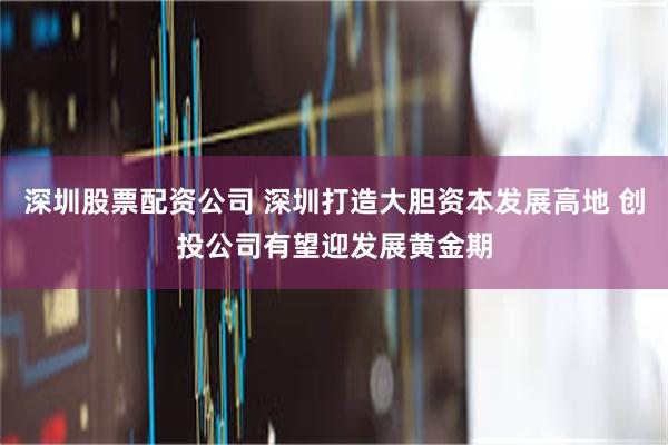 深圳股票配资公司 深圳打造大胆资本发展高地 创投公司有望迎发展黄金期