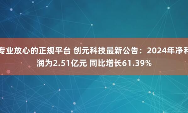 专业放心的正规平台 创元科技最新公告：2024年净利润为2.51亿元 同比增长61.39%