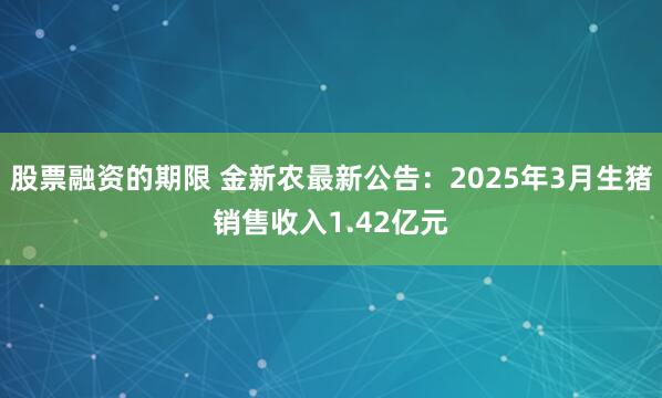 股票融资的期限 金新农最新公告：2025年3月生猪销售收入1.42亿元