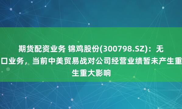 期货配资业务 锦鸡股份(300798.SZ)：无对美出口业务，当前中美贸易战对公司经营业绩暂未产生重大影响