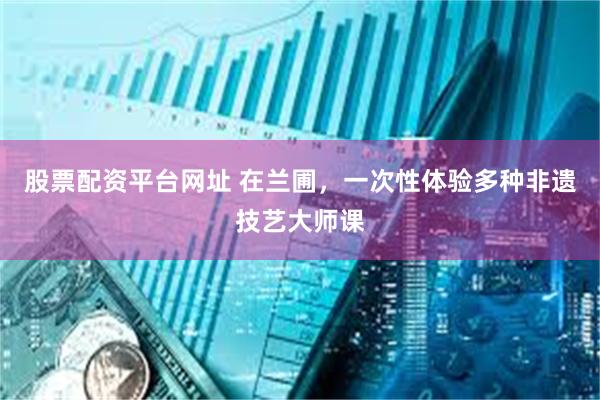 股票配资平台网址 在兰圃，一次性体验多种非遗技艺大师课