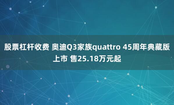 股票杠杆收费 奥迪Q3家族quattro 45周年典藏版上市 售25.18万元起