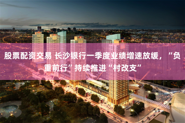 股票配资交易 长沙银行一季度业绩增速放缓，“负重前行”持续推进“村改支”
