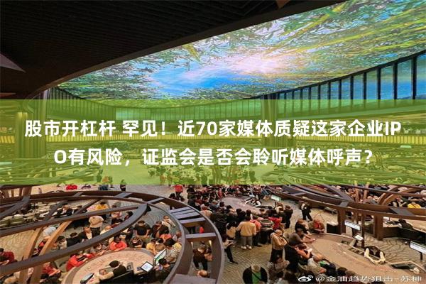 股市开杠杆 罕见！近70家媒体质疑这家企业IPO有风险，证监会是否会聆听媒体呼声？