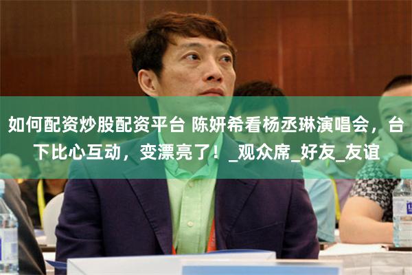 如何配资炒股配资平台 陈妍希看杨丞琳演唱会，台下比心互动，变漂亮了！_观众席_好友_友谊