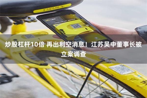 炒股杠杆10倍 再出利空消息！江苏吴中董事长被立案调查
