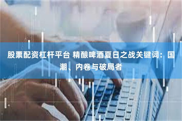 股票配资杠杆平台 精酿啤酒夏日之战关键词：国潮、内卷与破局者