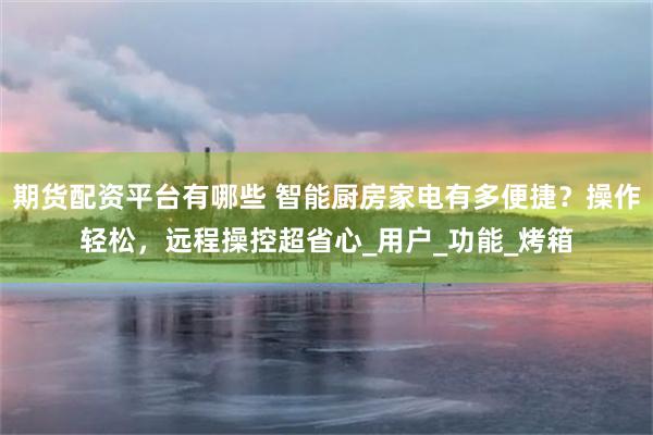 期货配资平台有哪些 智能厨房家电有多便捷？操作轻松，远程操控超省心_用户_功能_烤箱