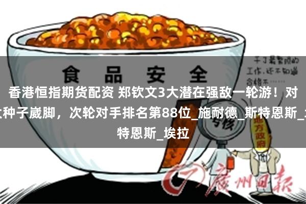香港恒指期货配资 郑钦文3大潜在强敌一轮游！对位大种子崴脚，次轮对手排名第88位_施耐德_斯特恩斯_埃拉