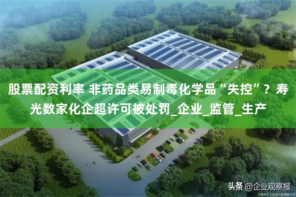 股票配资利率 非药品类易制毒化学品“失控”？寿光数家化企超许可被处罚_企业_监管_生产