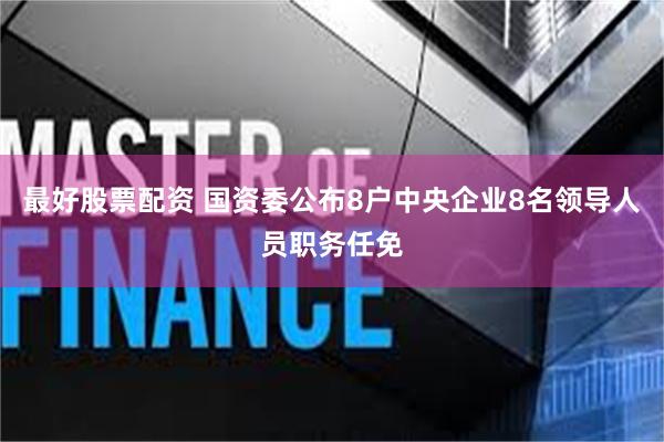 最好股票配资 国资委公布8户中央企业8名领导人员职务任免