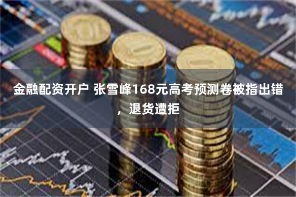 金融配资开户 张雪峰168元高考预测卷被指出错，退货遭拒