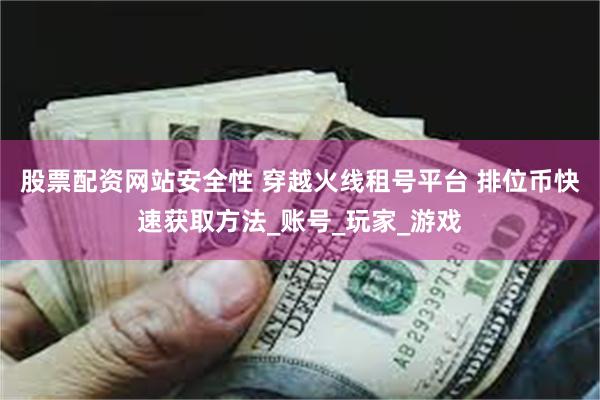 股票配资网站安全性 穿越火线租号平台 排位币快速获取方法_账号_玩家_游戏
