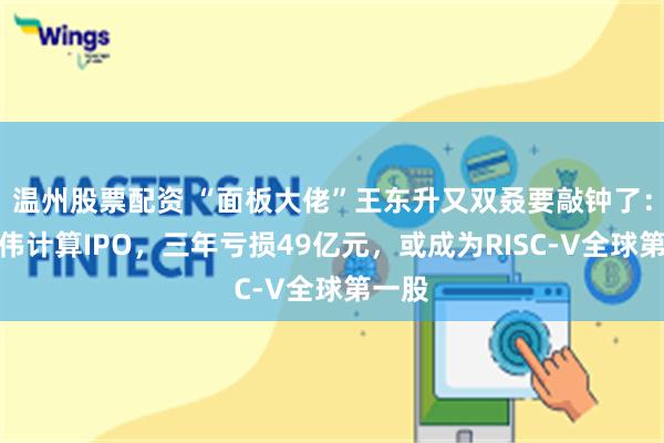 温州股票配资 “面板大佬”王东升又双叒要敲钟了：奕斯伟计算IPO，三年亏损49亿元，或成为RISC-V全球第一股