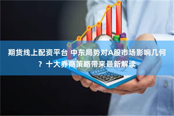 期货线上配资平台 中东局势对A股市场影响几何？十大券商策略带来最新解读