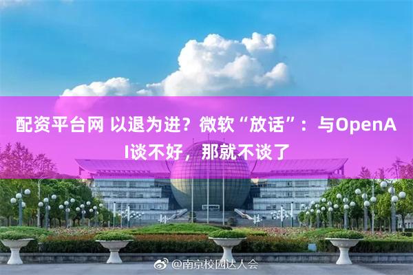 配资平台网 以退为进？微软“放话”：与OpenAI谈不好，那就不谈了