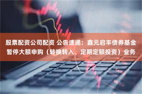 股票配资公司配资 公告速递：鑫元启丰债券基金暂停大额申购（转换转入、定期定额投资）业务