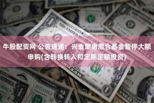 牛股配资网 公告速递：兴业聚惠混合基金暂停大额申购(含转换转入和定期定额投资)