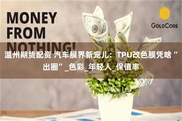 温州期货配资 汽车膜界新宠儿：TPU改色膜凭啥“出圈”_色彩_年轻人_保值率