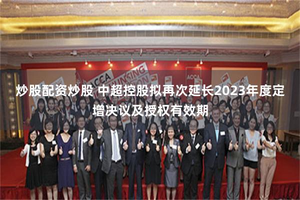 炒股配资炒股 中超控股拟再次延长2023年度定增决议及授权有效期
