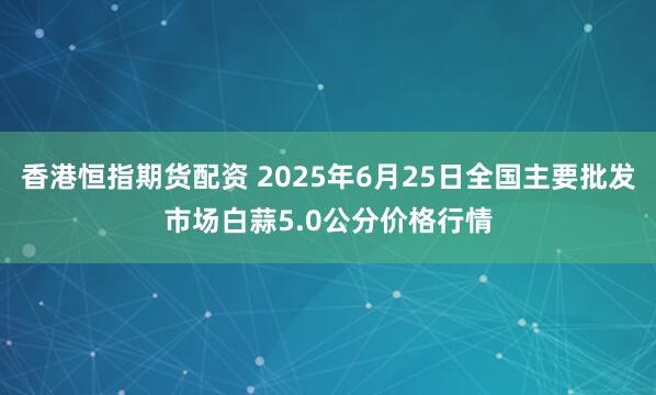 香港恒指期货配资 2025年6月25日全国主要批发市场白蒜5.0公分价格行情