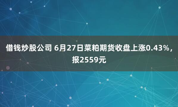 借钱炒股公司 6月27日菜粕期货收盘上涨0.43%，报2559元