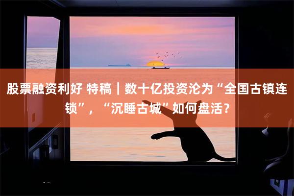 股票融资利好 特稿｜数十亿投资沦为“全国古镇连锁”，“沉睡古城”如何盘活？
