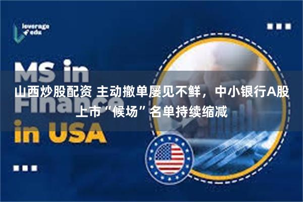 山西炒股配资 主动撤单屡见不鲜，中小银行A股上市“候场”名单持续缩减