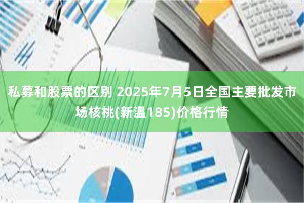 私募和股票的区别 2025年7月5日全国主要批发市场核桃(新温185)价格行情