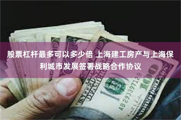 股票杠杆最多可以多少倍 上海建工房产与上海保利城市发展签署战略合作协议
