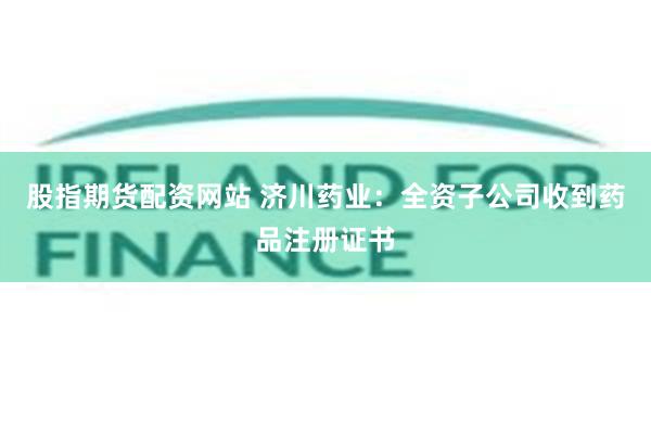 股指期货配资网站 济川药业：全资子公司收到药品注册证书