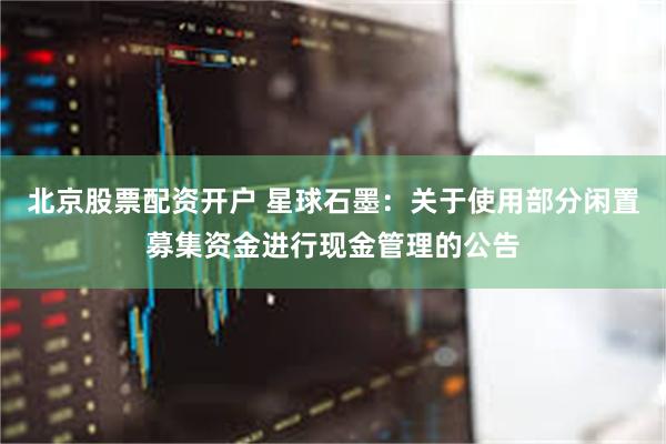 北京股票配资开户 星球石墨：关于使用部分闲置募集资金进行现金管理的公告