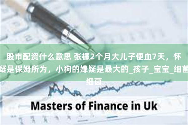 股市配资什么意思 张檬2个月大儿子便血7天，怀疑是保姆所为，小狗的嫌疑是最大的_孩子_宝宝_细菌