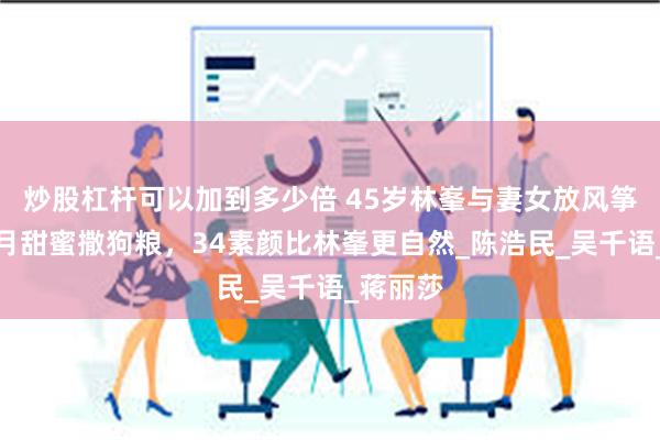 炒股杠杆可以加到多少倍 45岁林峯与妻女放风筝，张馨月甜蜜撒狗粮，34素颜比林峯更自然_陈浩民_吴千语_蒋丽莎