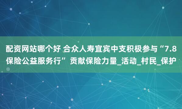 配资网站哪个好 合众人寿宜宾中支积极参与“7.8保险公益服务行” 贡献保险力量_活动_村民_保护