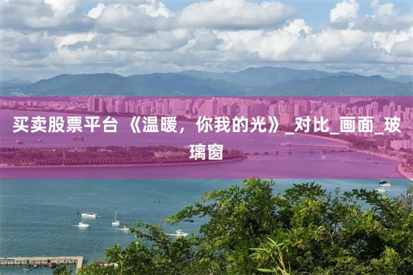 买卖股票平台 《温暖，你我的光》_对比_画面_玻璃窗