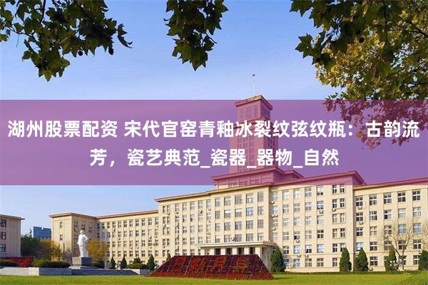 湖州股票配资 宋代官窑青釉冰裂纹弦纹瓶：古韵流芳，瓷艺典范_瓷器_器物_自然