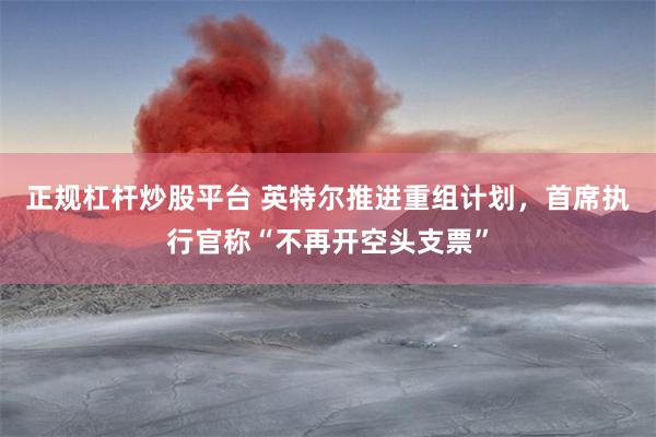 正规杠杆炒股平台 英特尔推进重组计划，首席执行官称“不再开空头支票”