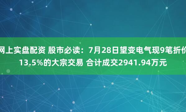 网上实盘配资 股市必读：7月28日望变电气现9笔折价13.5%的大宗交易 合计成交2941.94万元