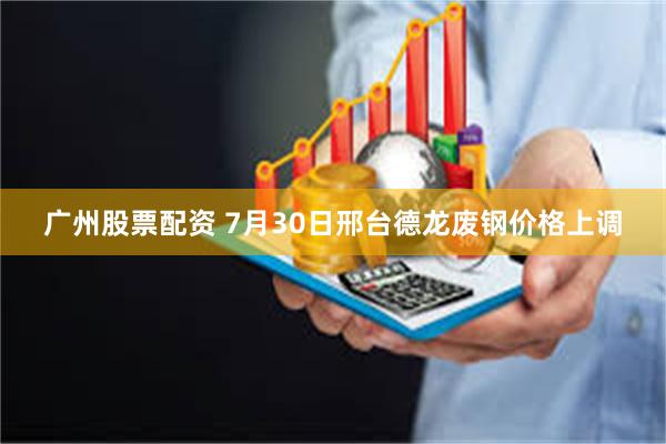 广州股票配资 7月30日邢台德龙废钢价格上调