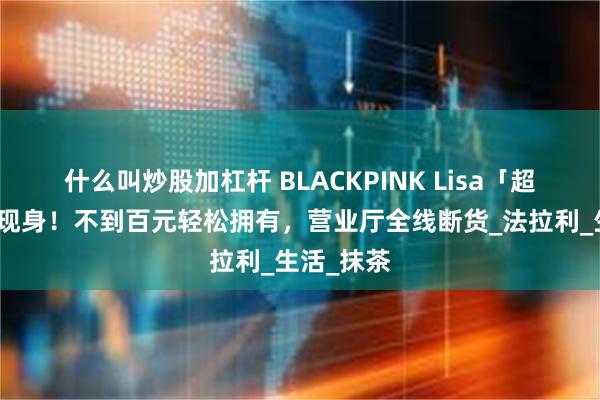 什么叫炒股加杠杆 BLACKPINK Lisa「超值同款」现身！不到百元轻松拥有，营业厅全线断货_法拉利_生活_抹茶