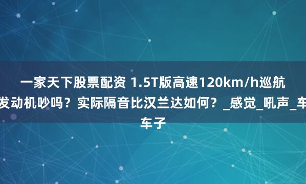 一家天下股票配资 1.5T版高速120km/h巡航时发动机吵吗？实际隔音比汉兰达如何？_感觉_吼声_车子