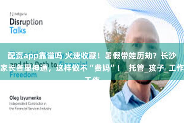 配资app靠谱吗 火速收藏！暑假带娃历劫？长沙家长各显神通，这样做不“费妈”！_托管_孩子_工作