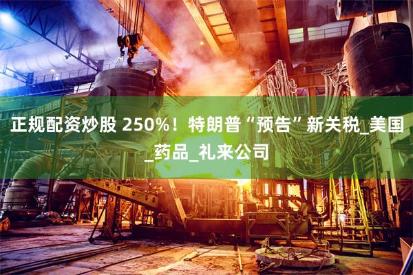 正规配资炒股 250%！特朗普“预告”新关税_美国_药品_礼来公司