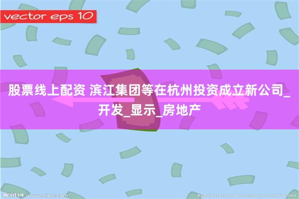股票线上配资 滨江集团等在杭州投资成立新公司_开发_显示_房地产