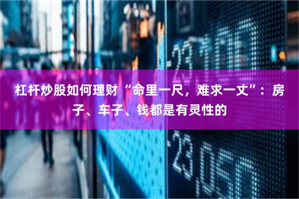 杠杆炒股如何理财 “命里一尺，难求一丈”：房子、车子、钱都是有灵性的